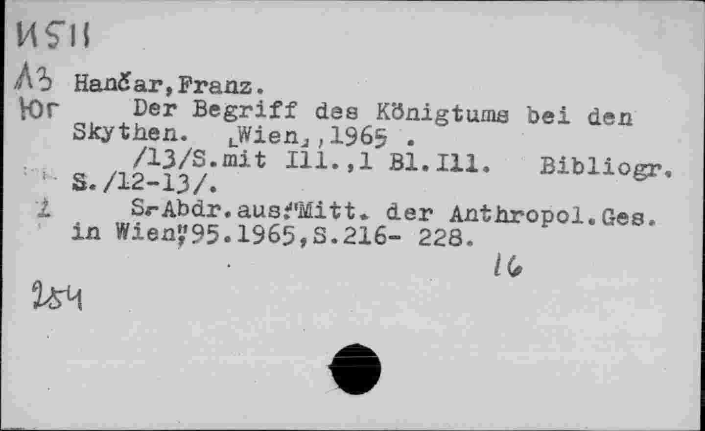 ﻿И S'il
Л Ь Hand аг,Franz.
К)Г Der Begriff des Königtums bei den Skythen. LWienj,1965 .
/U/S.mit Ili.,1 Bl. Ill. Bibliogr f S./12-13/.
І SrAbdr.ausfMitt. der Anthropol.Ges. in Wieni’95.1965,3.216- 228.
IG
ия